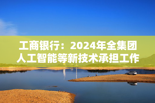 工商银行：2024年全集团人工智能等新技术承担工作量超4万人年