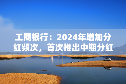 工商银行：2024年增加分红频次，首次推出中期分红，实现一年两次分红