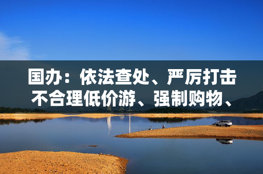 国办：依法查处、严厉打击不合理低价游、强制购物、“黄牛”倒票等行为