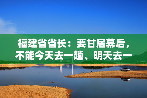 福建省省长：要甘居幕后，不能今天去一趟、明天去一趟，导致企业不胜困扰，好心办了坏事