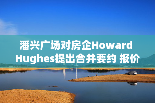 潘兴广场对房企Howard Hughes提出合并要约 报价每股85美元