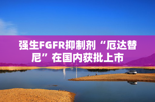 强生FGFR抑制剂“厄达替尼”在国内获批上市