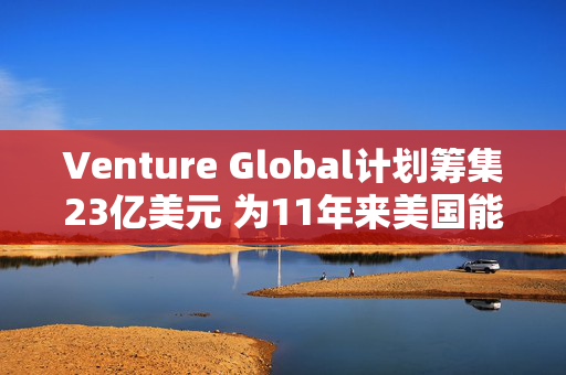 Venture Global计划筹集23亿美元 为11年来美国能源领域最大规模IPO