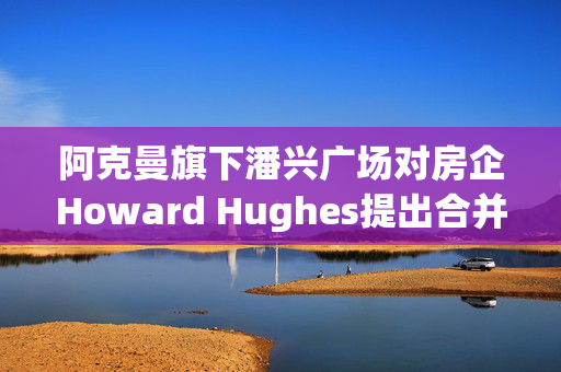 阿克曼旗下潘兴广场对房企Howard Hughes提出合并方案 开价每股85美元