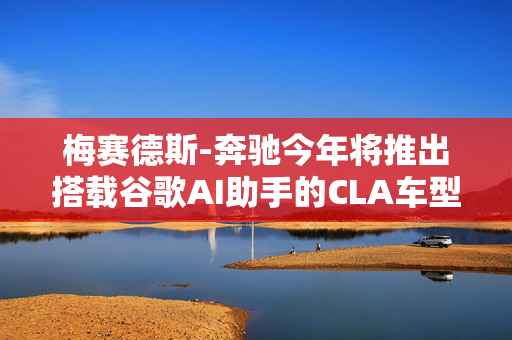 梅赛德斯-奔驰今年将推出搭载谷歌AI助手的CLA车型