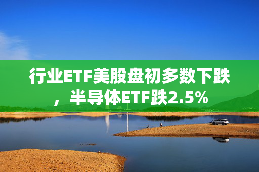 行业ETF美股盘初多数下跌，半导体ETF跌2.5%