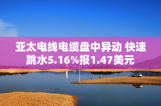 亚太电线电缆盘中异动 快速跳水5.16%报1.47美元