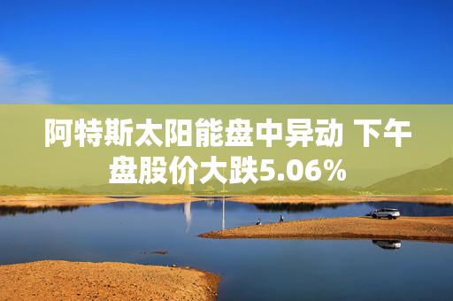 阿特斯太阳能盘中异动 下午盘股价大跌5.06%