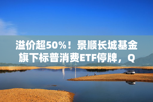 溢价超50%！景顺长城基金旗下标普消费ETF停牌，QDII为何易遭炒作？