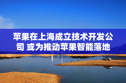 苹果在上海成立技术开发公司 或为推动苹果智能落地