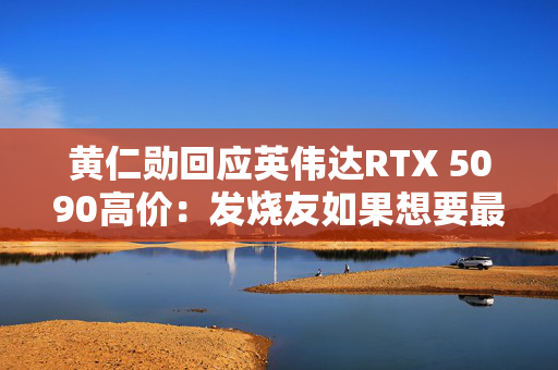 黄仁勋回应英伟达RTX 5090高价：发烧友如果想要最好的产品 就不会省钱