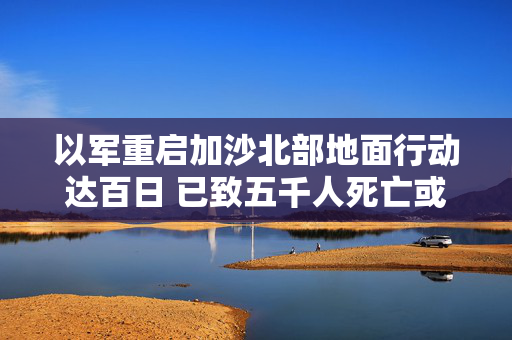 以军重启加沙北部地面行动达百日 已致五千人死亡或失踪