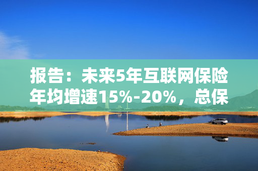 报告：未来5年互联网保险年均增速15%-20%，总保费有望突破万亿大关