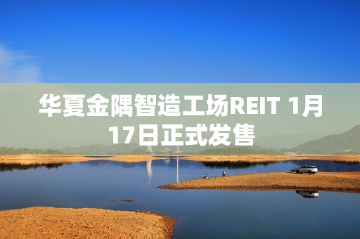 华夏金隅智造工场REIT 1月17日正式发售