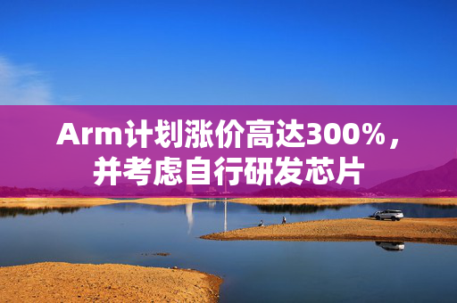 Arm计划涨价高达300%，并考虑自行研发芯片