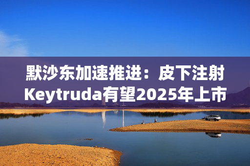 默沙东加速推进：皮下注射Keytruda有望2025年上市，抗击专利悬崖新策略