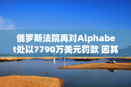 俄罗斯法院再对Alphabet处以7790万美元罚款 因其未遵守此前罚款命令