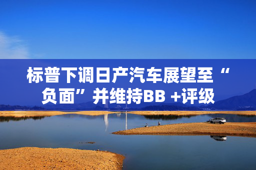 标普下调日产汽车展望至“负面”并维持BB +评级