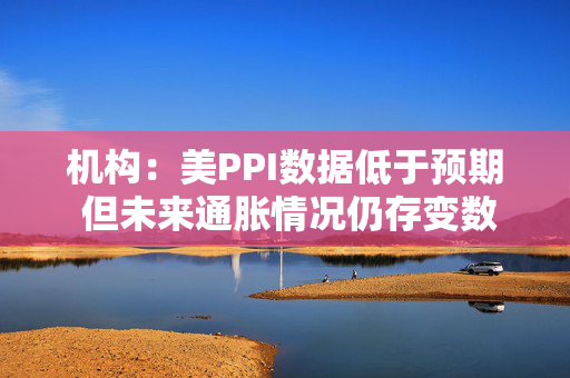 机构：美PPI数据低于预期 但未来通胀情况仍存变数