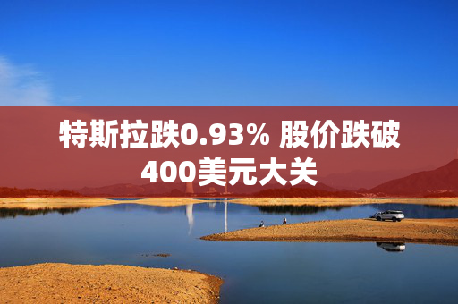 特斯拉跌0.93% 股价跌破400美元大关