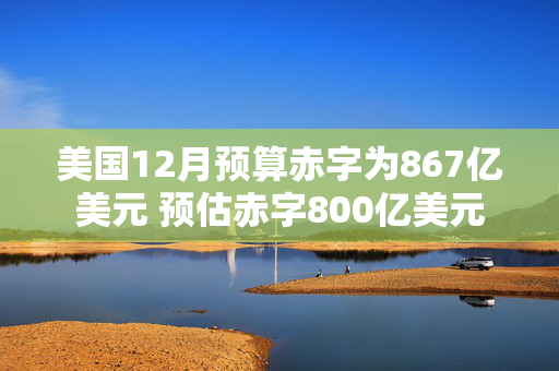 美国12月预算赤字为867亿美元 预估赤字800亿美元