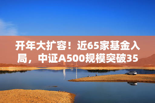 开年大扩容！近65家基金入局，中证A500规模突破3500亿！两大挑战来了