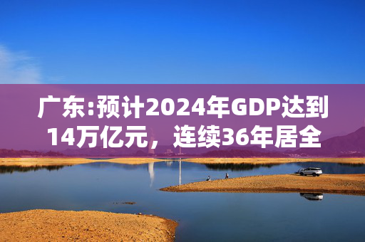 广东:预计2024年GDP达到14万亿元，连续36年居全国首位