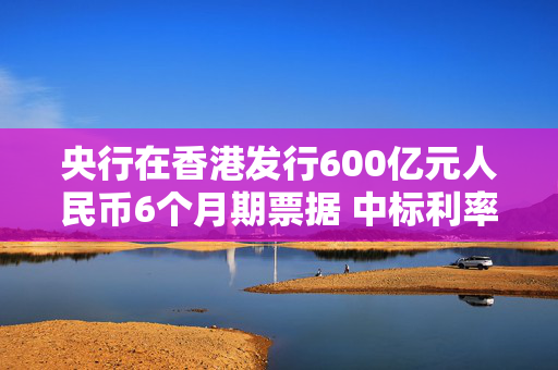 央行在香港发行600亿元人民币6个月期票据 中标利率3.4%