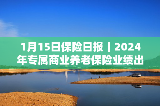 1月15日保险日报丨2024年专属商业养老保险业绩出炉！险企2024理赔年报陆续披露，获赔率超99%！