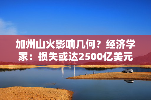 加州山火影响几何？经济学家：损失或达2500亿美元 但对全美经济影响有限