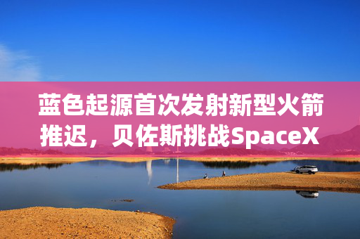 蓝色起源首次发射新型火箭推迟，贝佐斯挑战SpaceX之路遇阻