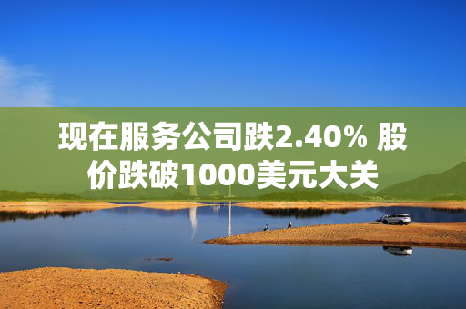 现在服务公司跌2.40% 股价跌破1000美元大关