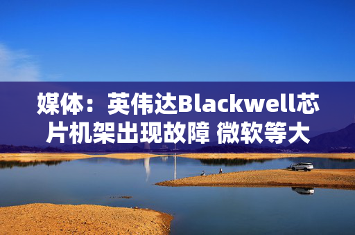 媒体：英伟达Blackwell芯片机架出现故障 微软等大客户削减部分订单