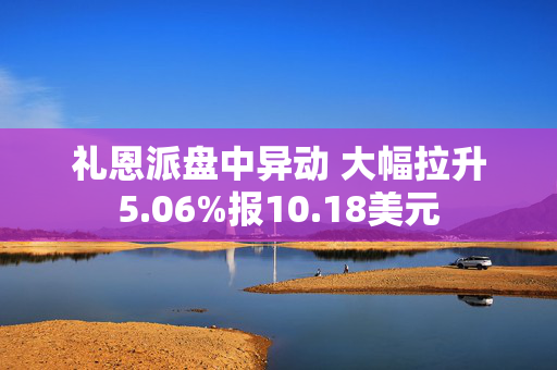 礼恩派盘中异动 大幅拉升5.06%报10.18美元