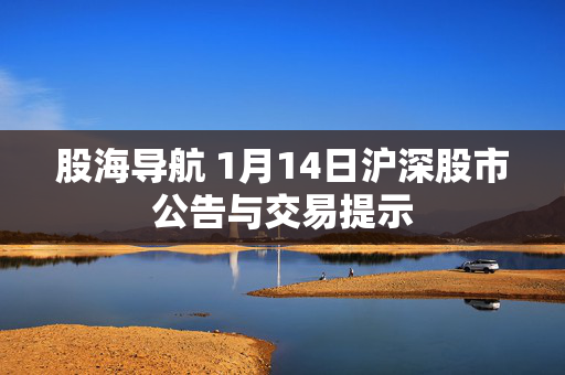 股海导航 1月14日沪深股市公告与交易提示