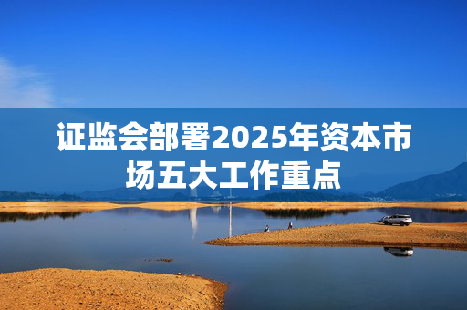 证监会部署2025年资本市场五大工作重点