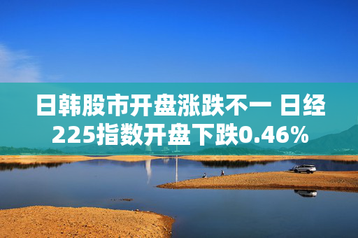 日韩股市开盘涨跌不一 日经225指数开盘下跌0.46%