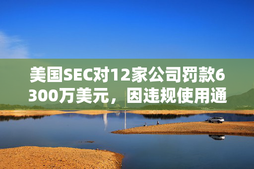 美国SEC对12家公司罚款6300万美元，因违规使用通讯工具