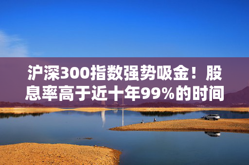 沪深300指数强势吸金！股息率高于近十年99%的时间！510300份额创年内新高！