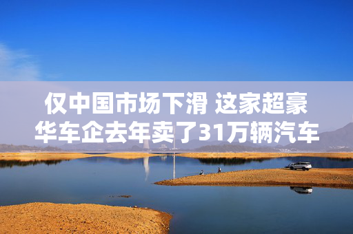 仅中国市场下滑 这家超豪华车企去年卖了31万辆汽车  中国区CEO：坚持“质大于量”