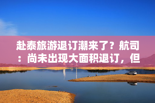 赴泰旅游退订潮来了？航司：尚未出现大面积退订，但已出现游客转向其他旅游目的地迹象