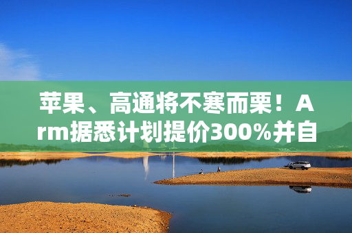 苹果、高通将不寒而栗！Arm据悉计划提价300%并自研芯片