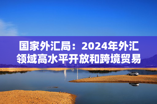 国家外汇局：2024年外汇领域高水平开放和跨境贸易投融资便利化改革持续推进