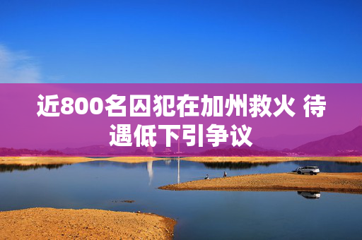 近800名囚犯在加州救火 待遇低下引争议