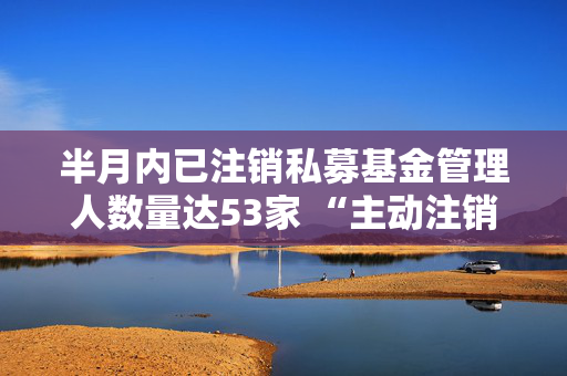 半月内已注销私募基金管理人数量达53家 “主动注销”类型私募基金管理人达47家，占比为88.68%