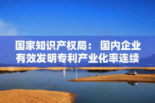 国家知识产权局： 国内企业有效发明专利产业化率连续5年保持稳步增长