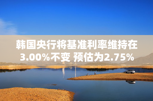 韩国央行将基准利率维持在3.00%不变 预估为2.75%