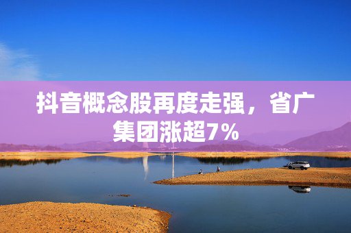 抖音概念股再度走强，省广集团涨超7%