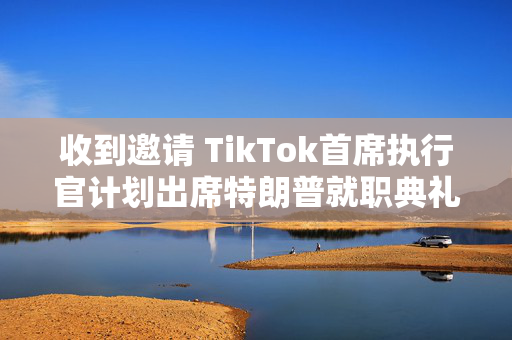 收到邀请 TikTok首席执行官计划出席特朗普就职典礼