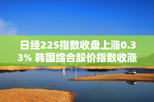 日经225指数收盘上涨0.33% 韩国综合股价指数收涨1.23%